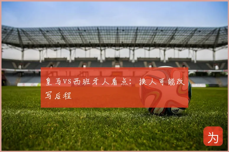 皇马vs西班牙人看点:换人可能改写后程