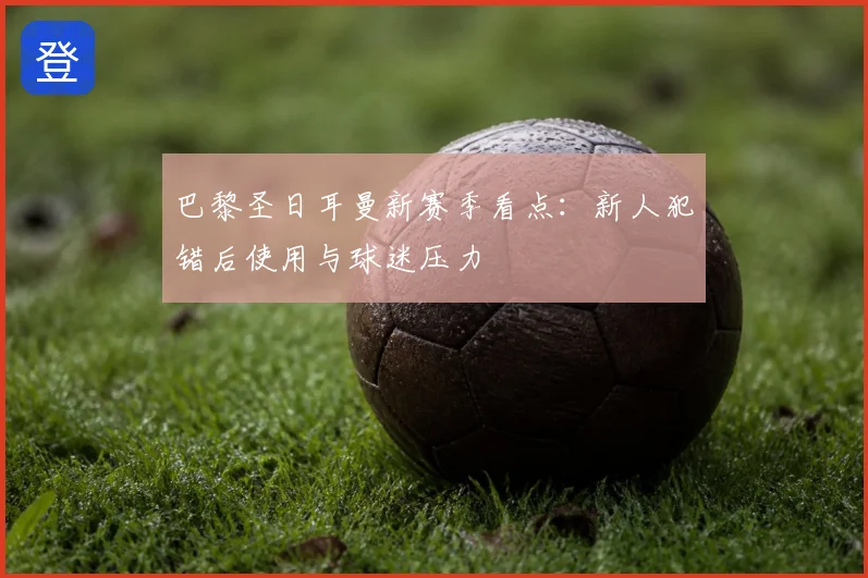 巴黎圣日耳曼新赛季看点:新人犯错后使用与球迷压力